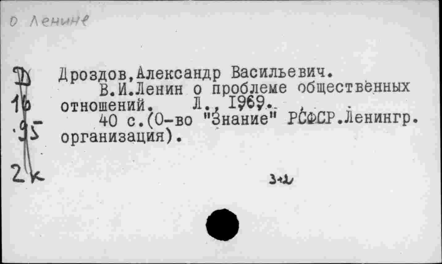 ﻿о
Дроздов,Александр Васильевич.
В.И.Ленин о проблеме общественных отношений. Л., 1?6?.	.
40 с.(0-во "Знание" РСФСР.Ленингр. организация).